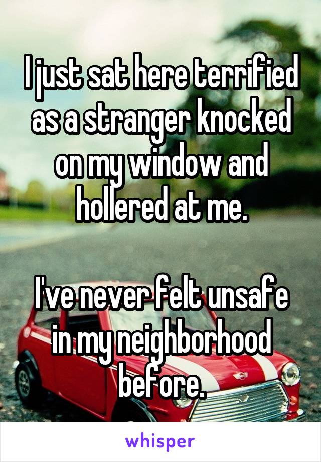 I just sat here terrified as a stranger knocked on my window and hollered at me.

I've never felt unsafe in my neighborhood before.