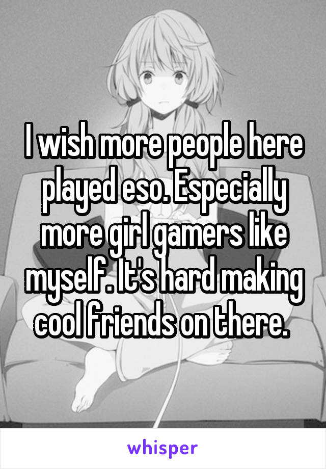 I wish more people here played eso. Especially more girl gamers like myself. It's hard making cool friends on there. 