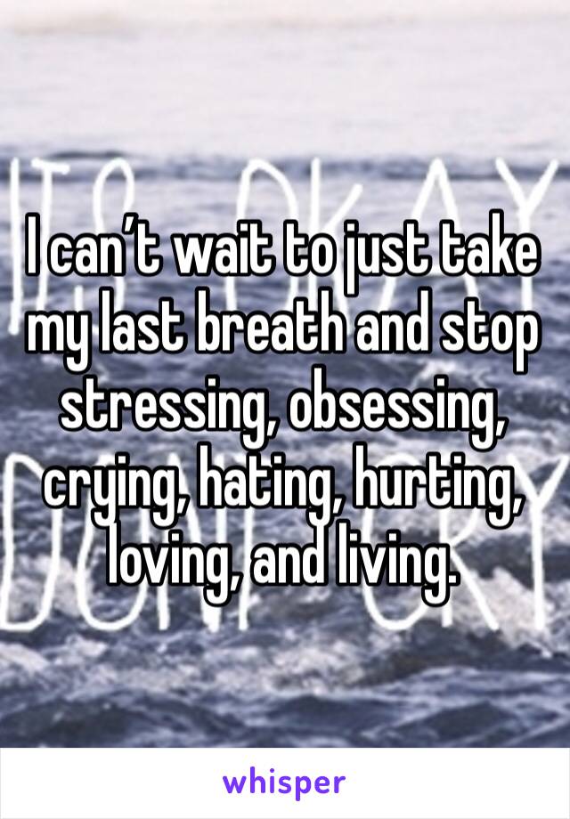 I can’t wait to just take my last breath and stop stressing, obsessing, crying, hating, hurting, loving, and living. 