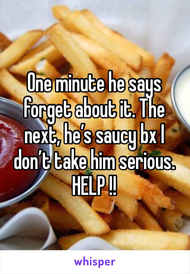 One minute he says forget about it. The next, he’s saucy bx I don’t take him serious. HELP !!