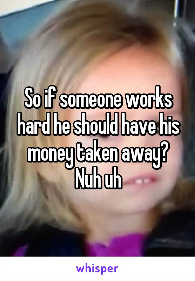 So if someone works hard he should have his money taken away?
Nuh uh