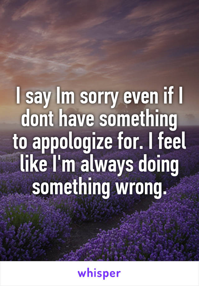 I say Im sorry even if I dont have something to appologize for. I feel like I'm always doing something wrong.