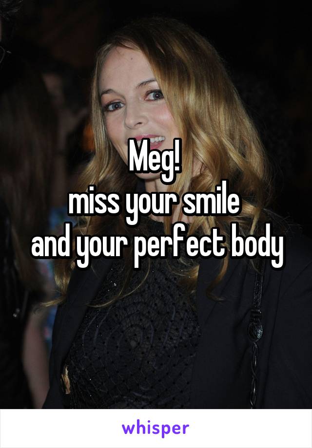 Meg! 
miss your smile 
and your perfect body
