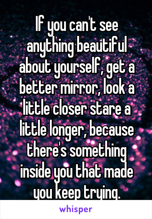 If you can't see anything beautiful about yourself, get a better mirror, look a little closer stare a little longer, because there's something inside you that made you keep trying.