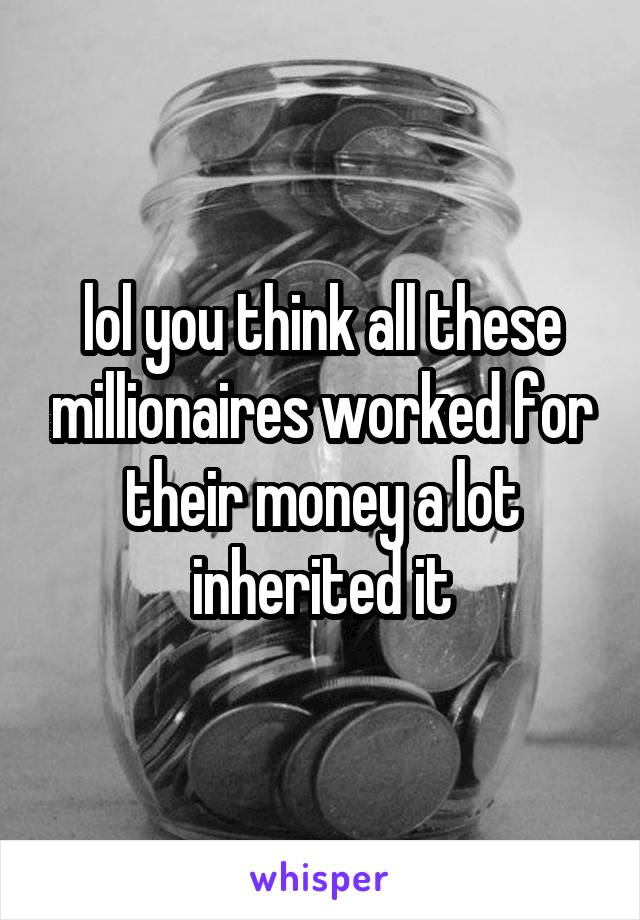 lol you think all these millionaires worked for their money a lot inherited it