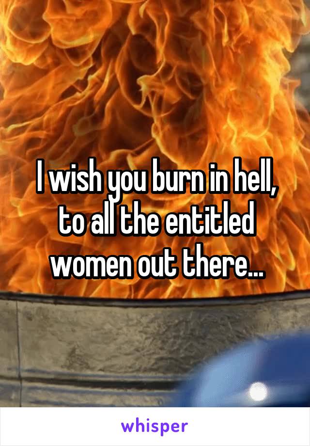 I wish you burn in hell, to all the entitled women out there...