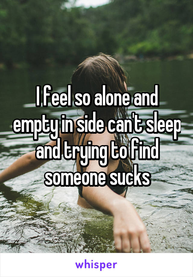 I feel so alone and empty in side can't sleep and trying to find someone sucks