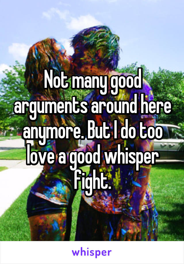 Not many good arguments around here anymore. But I do too love a good whisper fight.