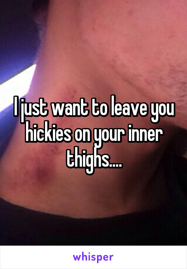 I just want to leave you hickies on your inner thighs....