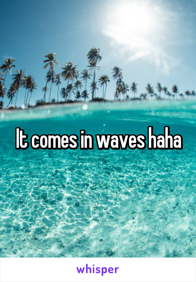 It comes in waves haha