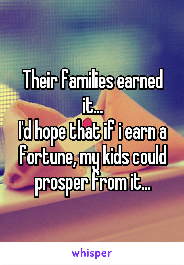 Their families earned it...
I'd hope that if i earn a fortune, my kids could prosper from it...