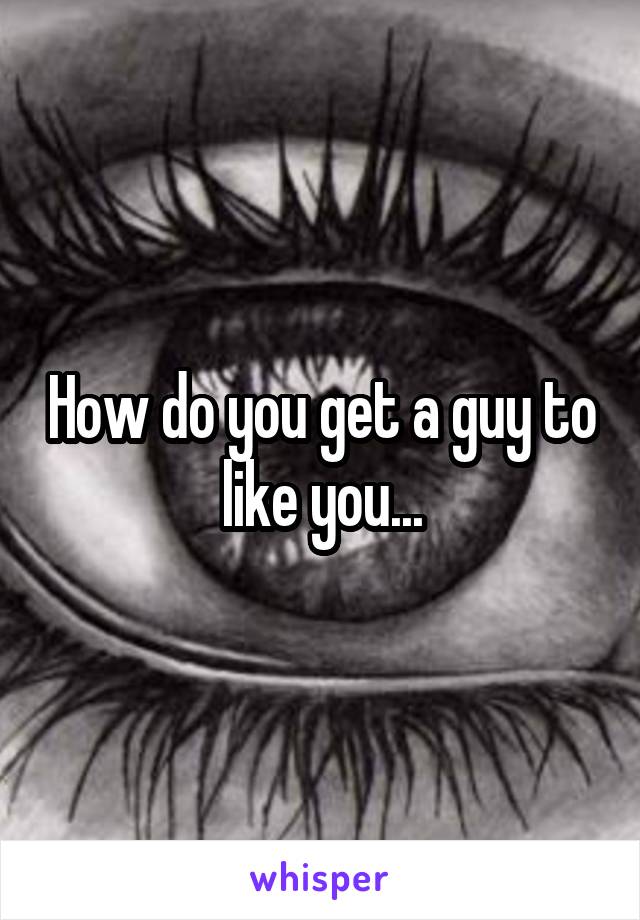 How do you get a guy to like you...