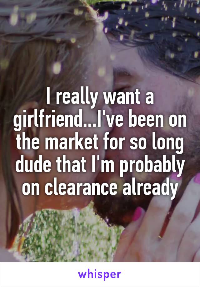 I really want a girlfriend...I've been on the market for so long dude that I'm probably on clearance already