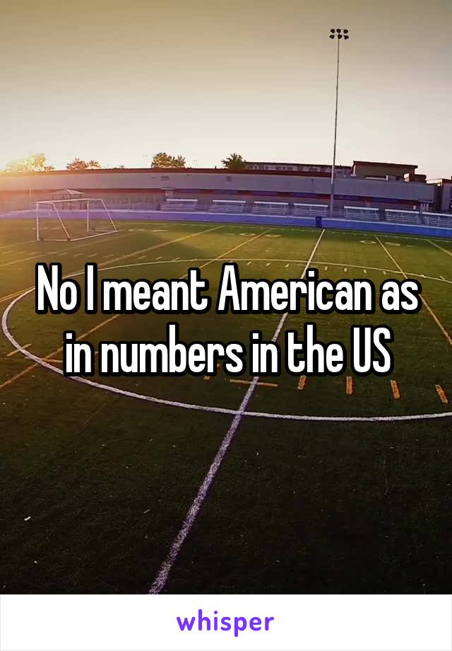 No I meant American as in numbers in the US