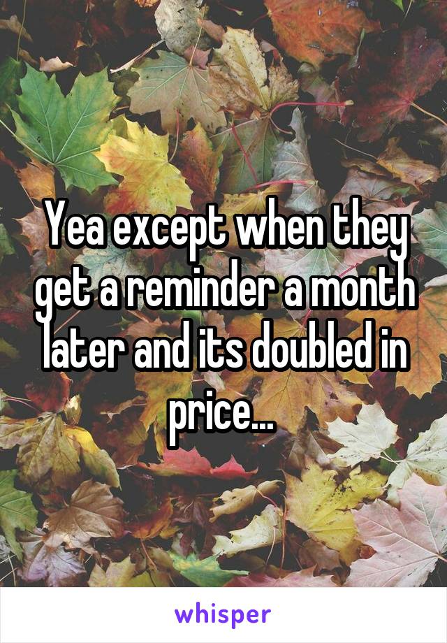 Yea except when they get a reminder a month later and its doubled in price... 