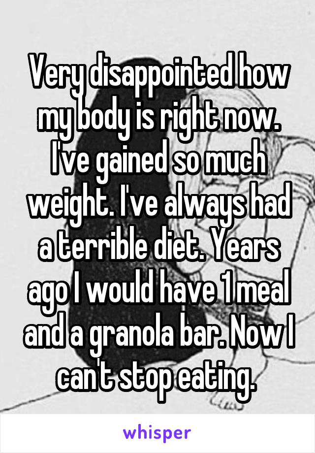 Very disappointed how my body is right now. I've gained so much weight. I've always had a terrible diet. Years ago I would have 1 meal and a granola bar. Now I can't stop eating. 