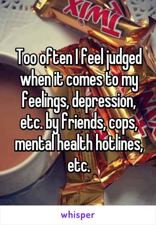 Too often I feel judged when it comes to my feelings, depression, etc. by friends, cops, mental health hotlines, etc.