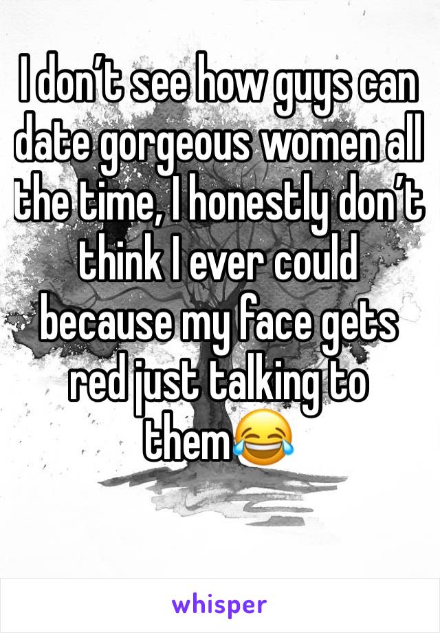 I don’t see how guys can date gorgeous women all the time, I honestly don’t think I ever could because my face gets red just talking to them😂