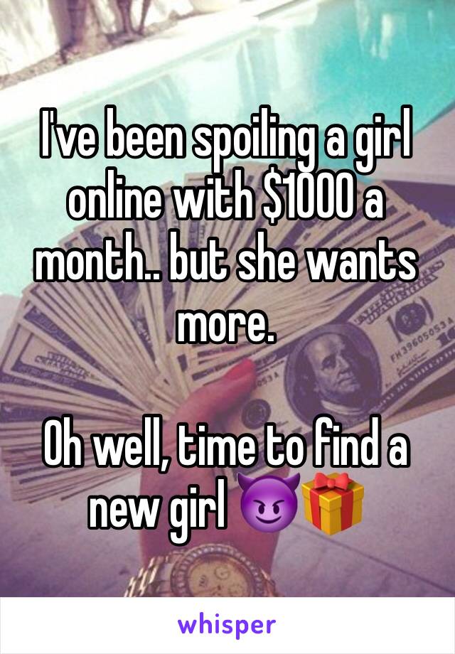 I've been spoiling a girl online with $1000 a month.. but she wants more.

Oh well, time to find a new girl 😈🎁