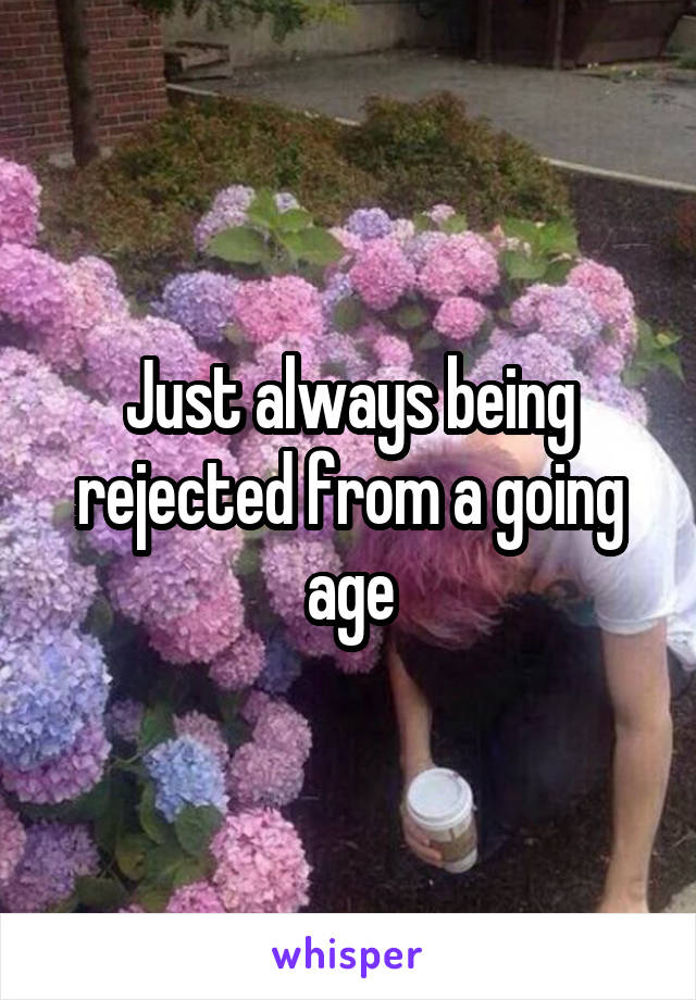 Just always being rejected from a going age