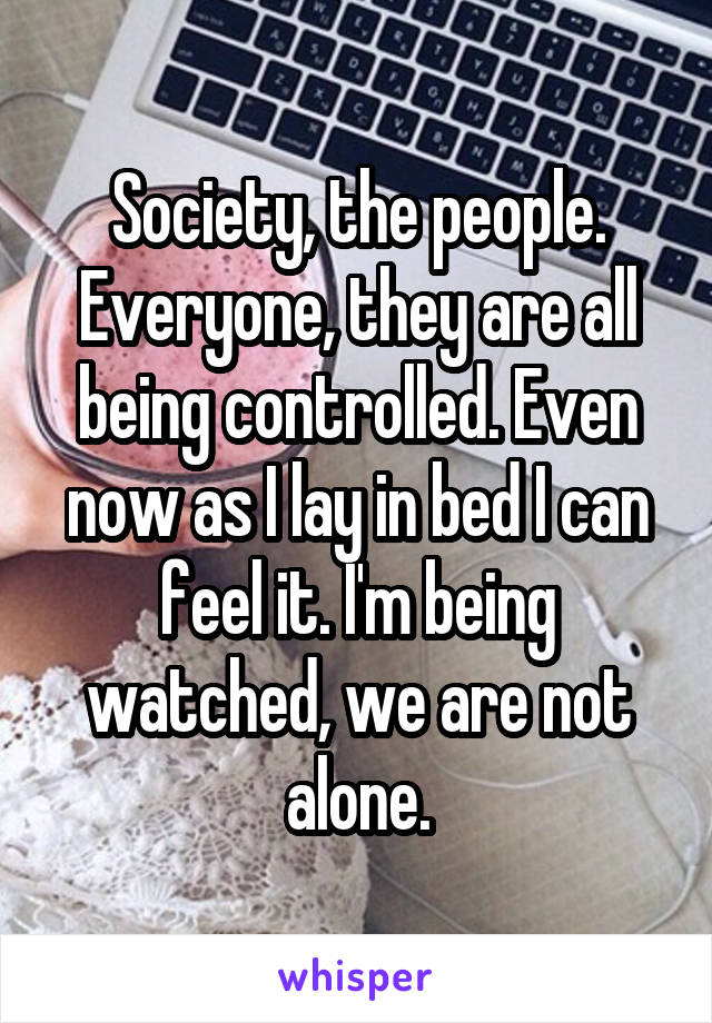 Society, the people. Everyone, they are all being controlled. Even now as I lay in bed I can feel it. I'm being watched, we are not alone.