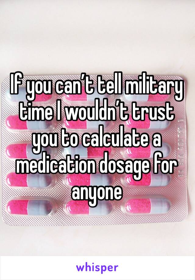 If you can’t tell military time I wouldn’t trust you to calculate a medication dosage for anyone