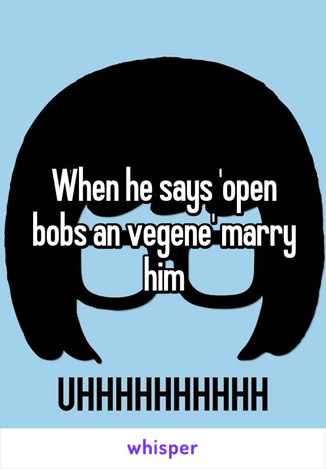 When he says 'open bobs an vegene' marry him