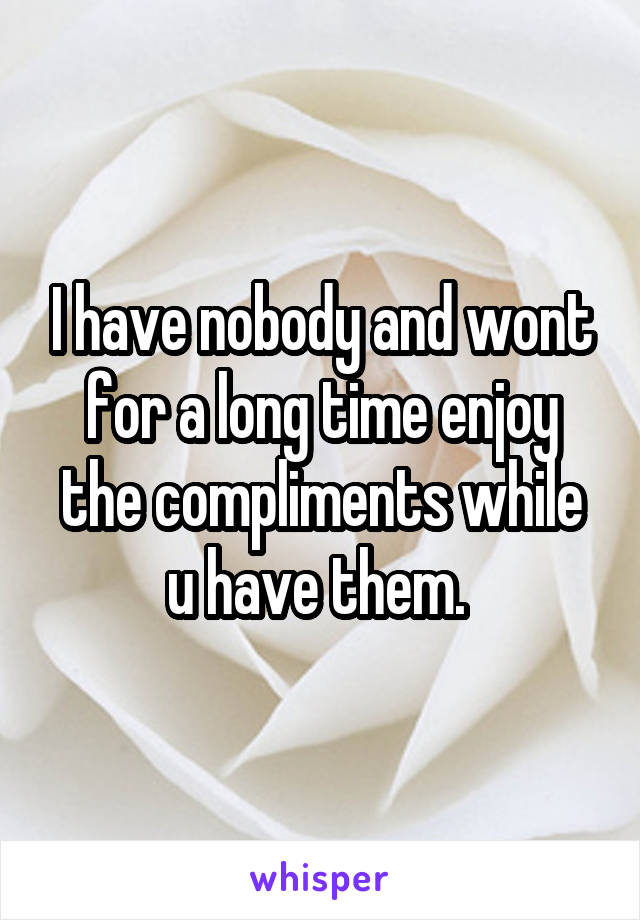 I have nobody and wont for a long time enjoy the compliments while u have them. 