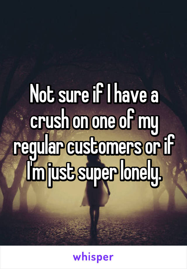 Not sure if I have a crush on one of my regular customers or if I'm just super lonely.