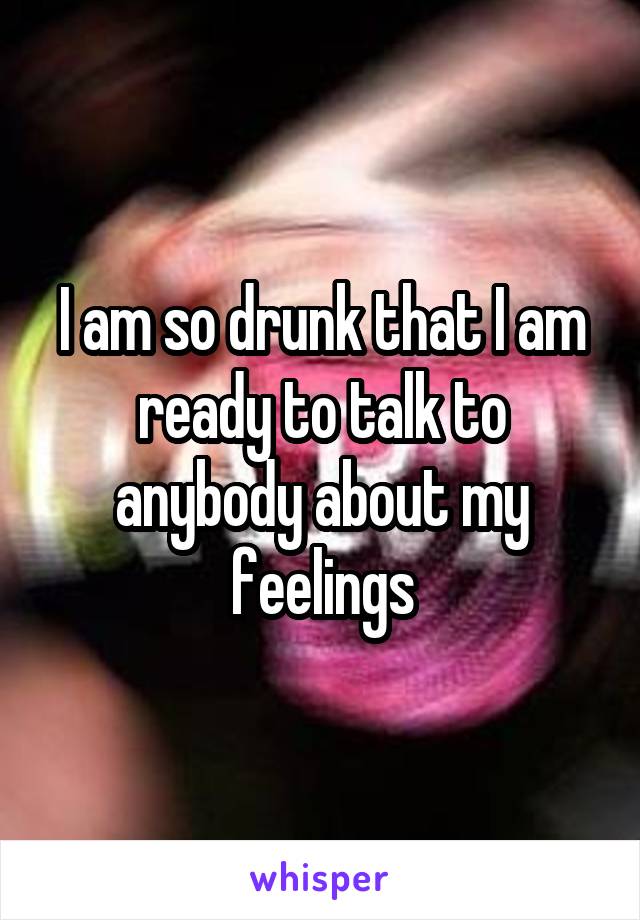 I am so drunk that I am ready to talk to anybody about my feelings