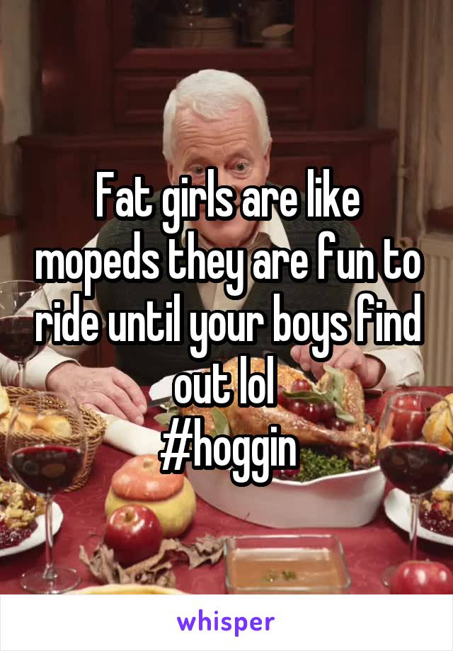 Fat girls are like mopeds they are fun to ride until your boys find out lol 
#hoggin