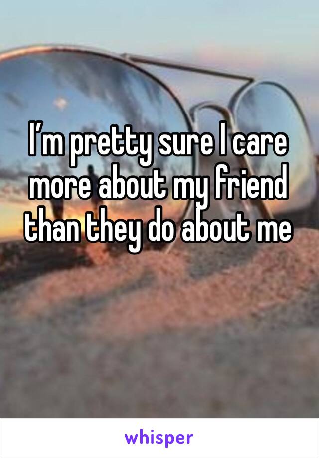 I’m pretty sure I care more about my friend than they do about me