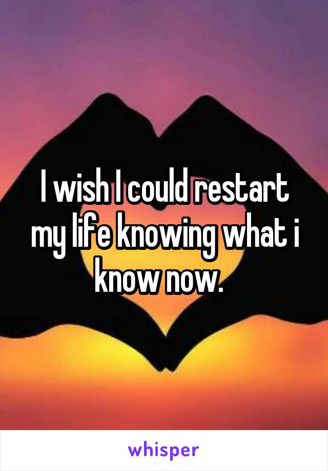 I wish I could restart my life knowing what i know now.  