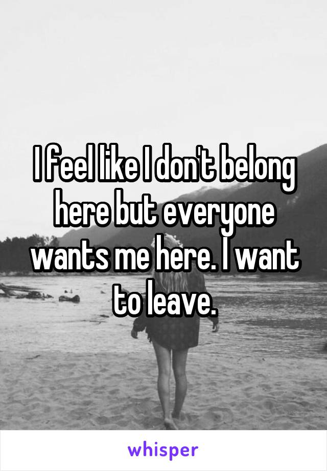 I feel like I don't belong here but everyone wants me here. I want to leave.