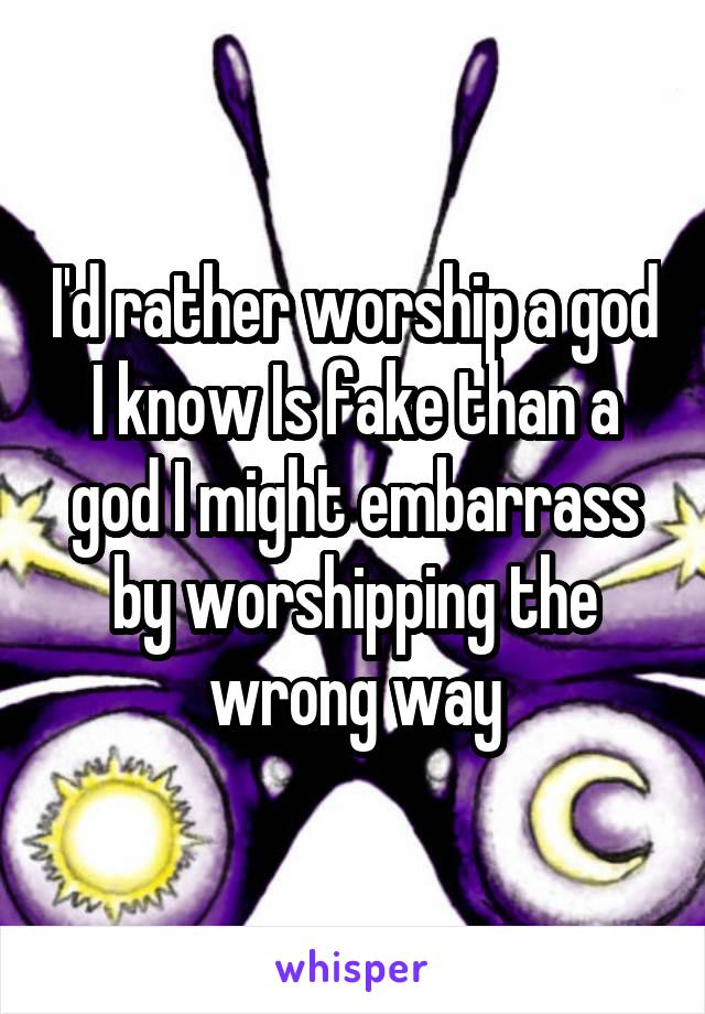 I'd rather worship a god I know Is fake than a god I might embarrass by worshipping the wrong way