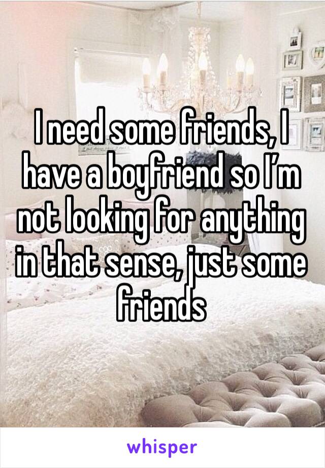 I need some friends, I have a boyfriend so I’m not looking for anything in that sense, just some friends
