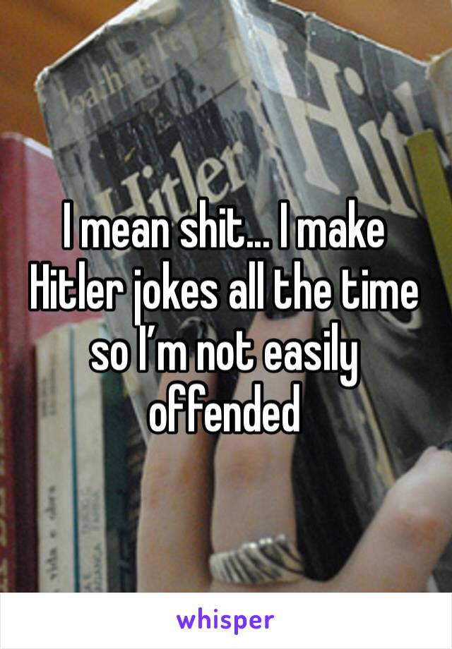 I mean shit... I make Hitler jokes all the time so I’m not easily offended 