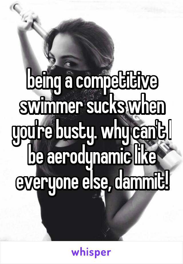 being a competitive swimmer sucks when you're busty. why can't I be aerodynamic like everyone else, dammit!