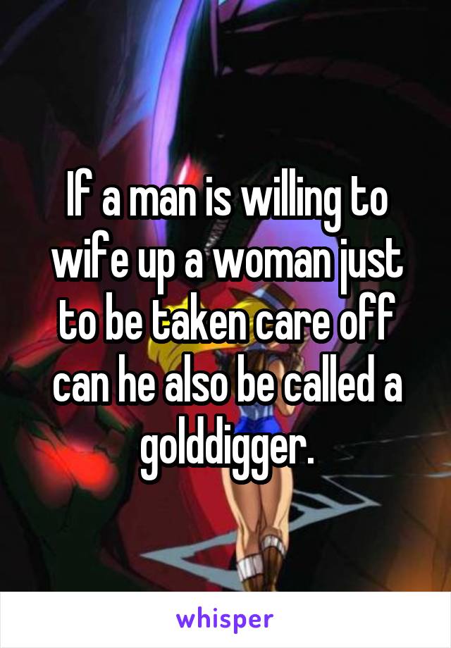 If a man is willing to wife up a woman just to be taken care off can he also be called a golddigger.