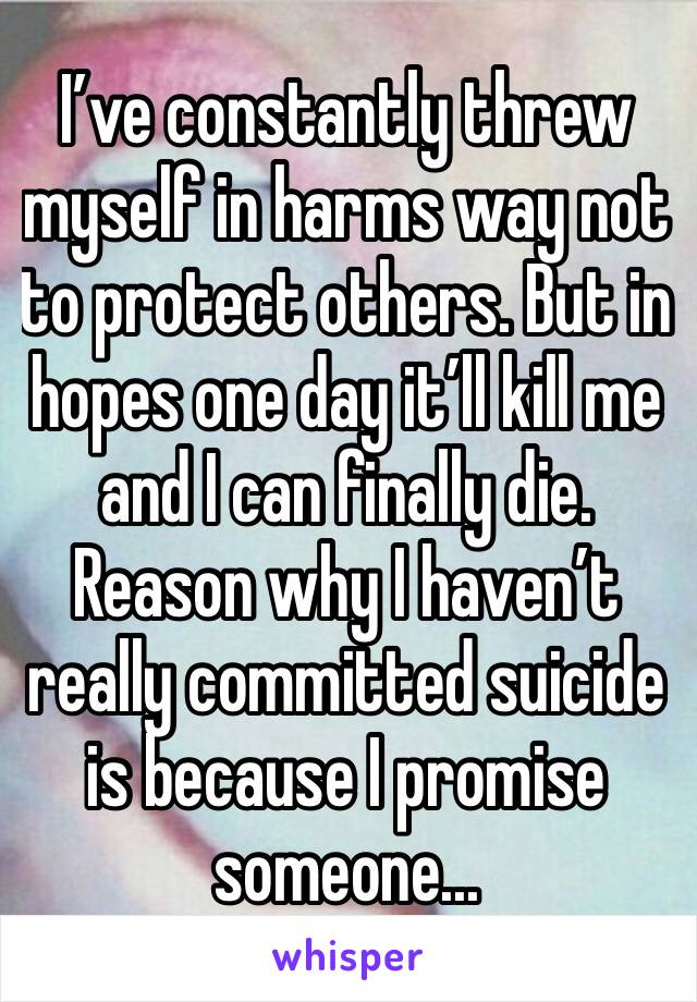 I’ve constantly threw myself in harms way not to protect others. But in hopes one day it’ll kill me and I can finally die. Reason why I haven’t really committed suicide is because I promise someone...