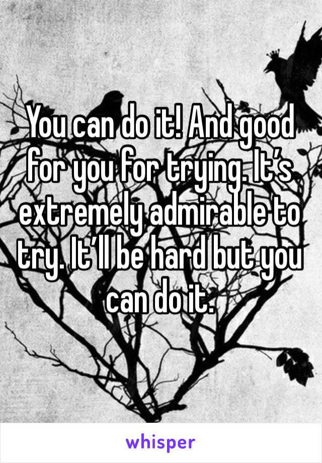 You can do it! And good for you for trying. It’s extremely admirable to try. It’ll be hard but you can do it.