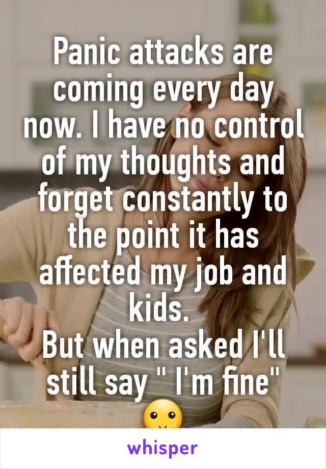 Panic attacks are coming every day now. I have no control of my thoughts and forget constantly to the point it has affected my job and kids. 
But when asked I'll still say " I'm fine" 🙂