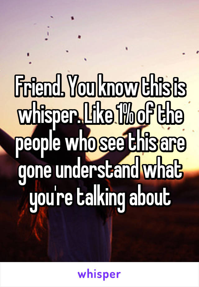 Friend. You know this is whisper. Like 1% of the people who see this are gone understand what you're talking about