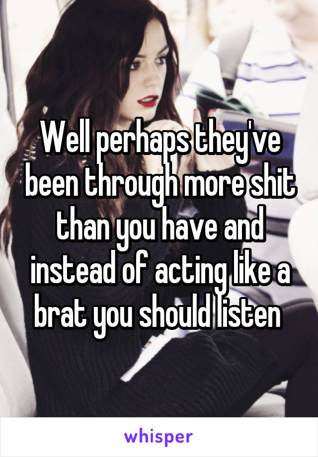 Well perhaps they've been through more shit than you have and instead of acting like a brat you should listen 