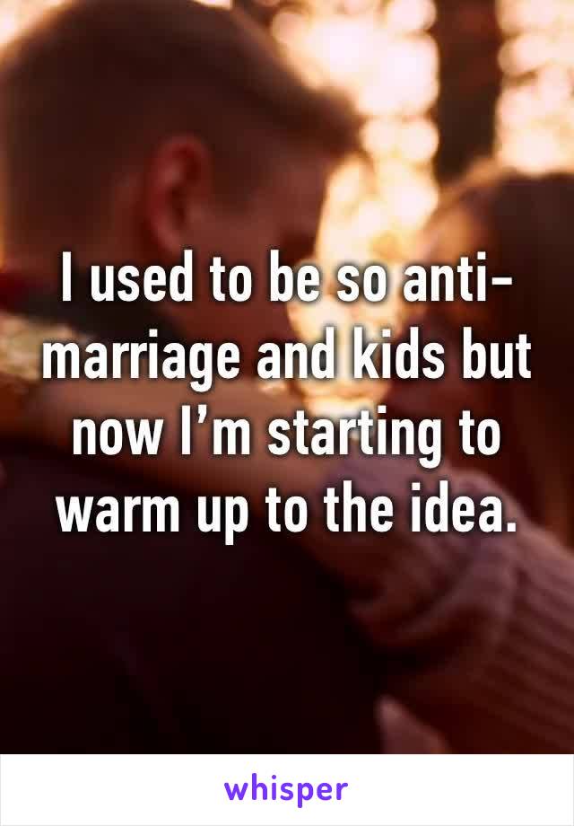 I used to be so anti-marriage and kids but now I’m starting to warm up to the idea. 