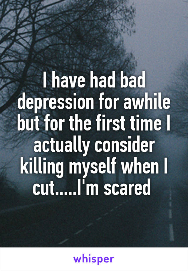 I have had bad depression for awhile but for the first time I actually consider killing myself when I cut.....I'm scared 