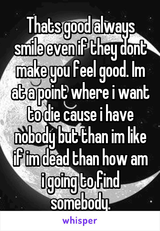 Thats good always smile even if they dont make you feel good. Im at a point where i want to die cause i have nobody but than im like if im dead than how am i going to find somebody.