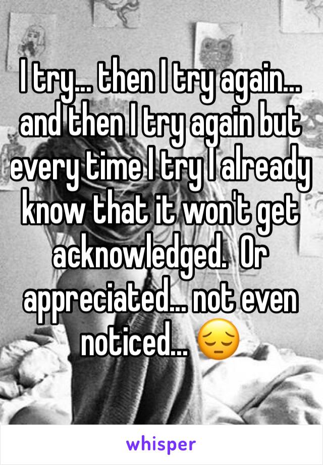 I try... then I try again... and then I try again but every time I try I already know that it won't get acknowledged.  Or appreciated... not even noticed... 😔