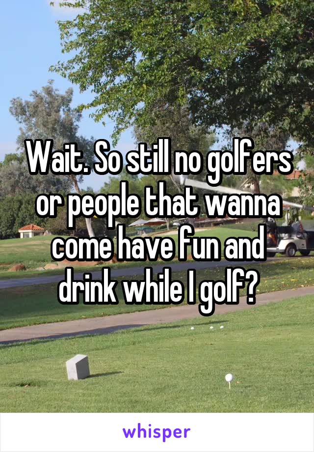 Wait. So still no golfers or people that wanna come have fun and drink while I golf?