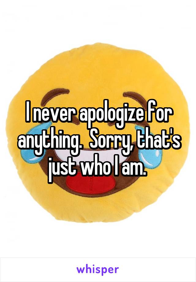 I never apologize for anything.  Sorry, that's just who I am. 